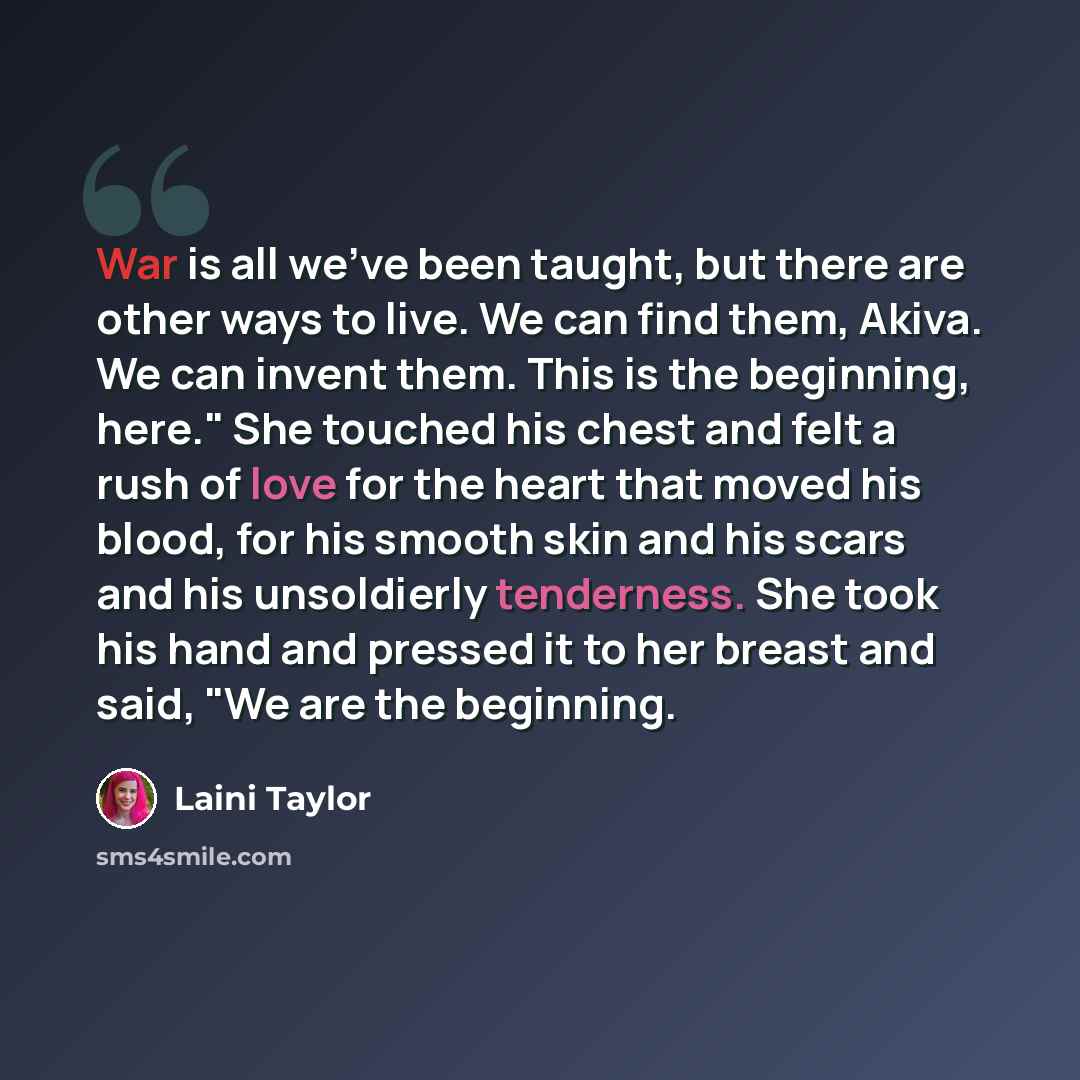 “War is all we've been taught, but there are other ways to live. We can find them, Akiva. We can invent them. This is the beginning, here." She touched his chest and felt a rush of love for the heart that moved his blood, for his smooth skin and his scars and his unsoldierly tenderness. She took…” quote by Laini Taylor