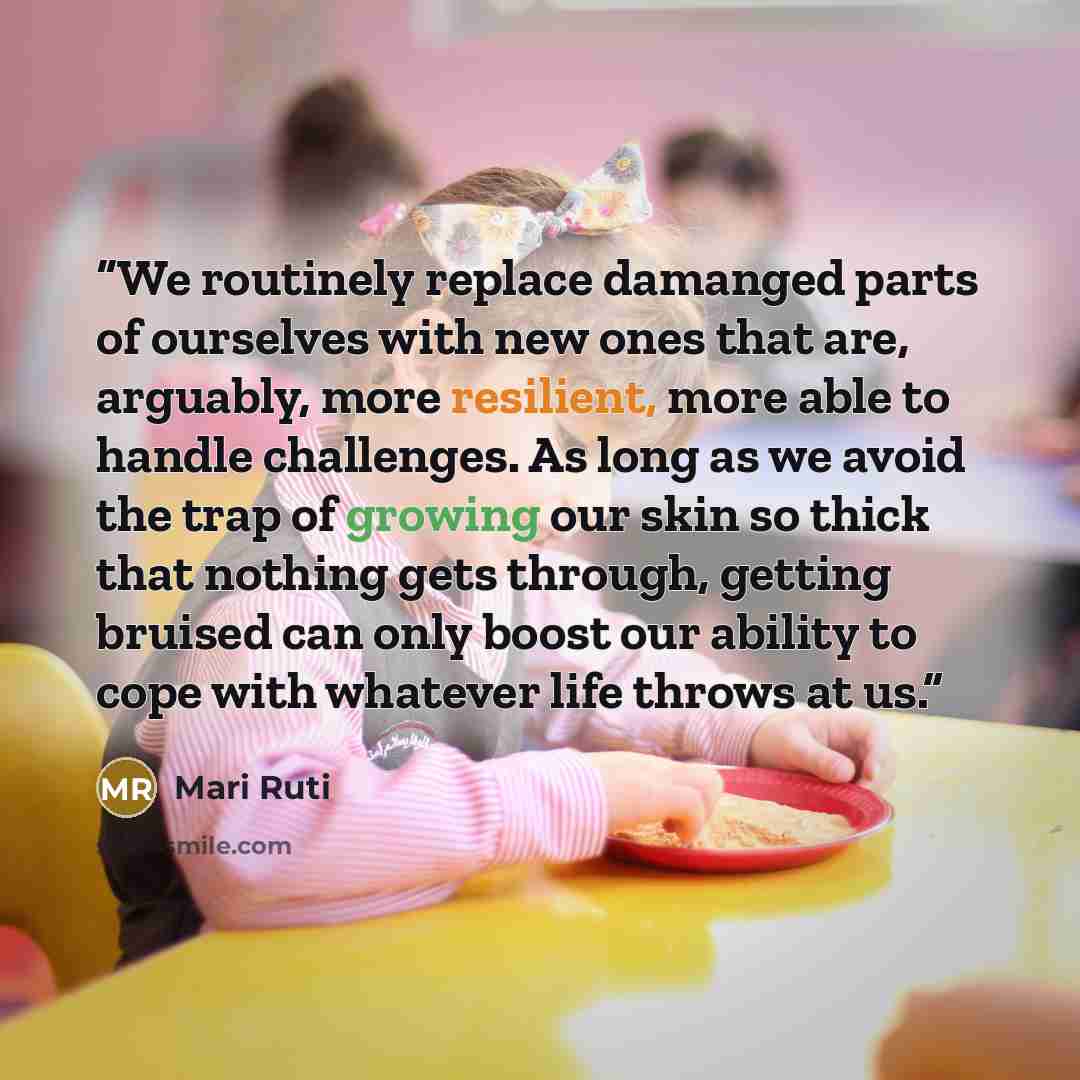 “We routinely replace damanged parts of ourselves with new ones that are, arguably, more resilient, more able to handle challenges. As long as we avoid the trap of growing our skin so thick that nothing gets through, getting bruised can only boost our ability to cope with whatever life throws at us.” quote by Mari Ruti