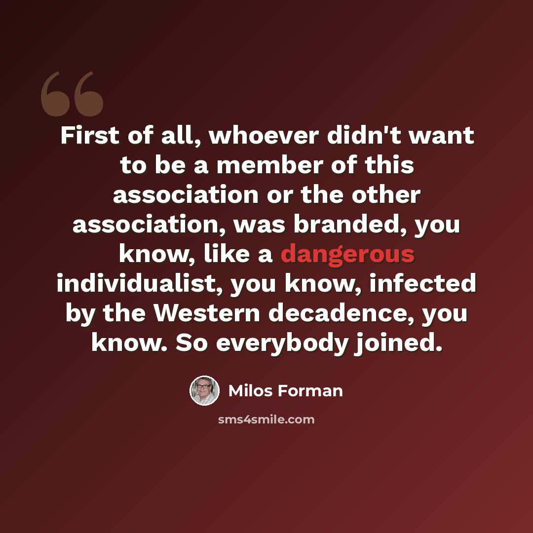 “First of all, whoever didn't want to be a member of this association or the other association, was branded, you know, like a dangerous individualist, you know, infected by the Western decadence, you know. So everybody joined.” quote by Milos Forman
