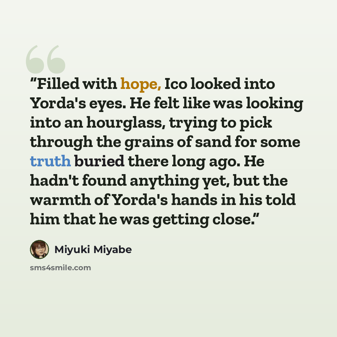 “Filled with hope, Ico looked into Yorda's eyes. He felt like was looking into an hourglass, trying to pick through the grains of sand for some truth buried there long ago. He hadn't found anything yet, but the warmth of Yorda's hands in his told him that he was getting close.” quote by Miyuki Miyabe