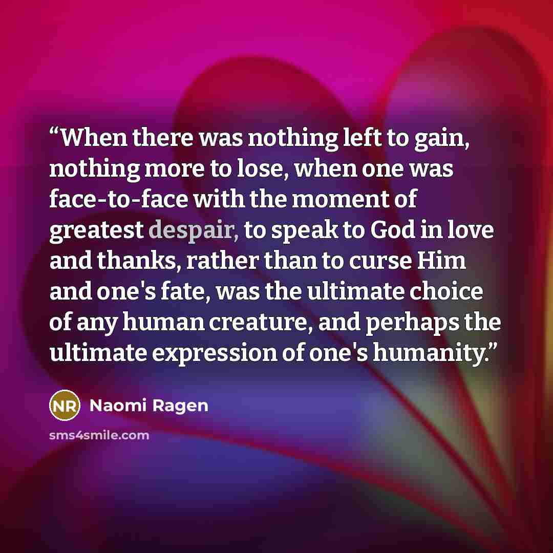 “When there was nothing left to gain, nothing more to lose, when one was face-to-face with the moment of greatest despair, to speak to God in love and thanks, rather than to curse Him and one's fate, was the ultimate choice of any human creature, and perhaps the ultimate expression of one's humanity.” quote by Naomi Ragen