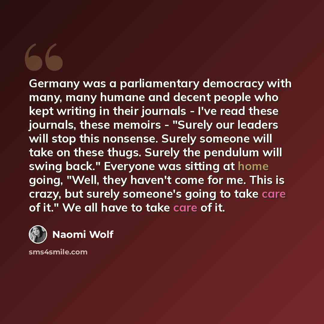“Germany was a parliamentary democracy with many, many humane and decent people who kept writing in their journals - I've read these journals, these memoirs - "Surely our leaders will stop this nonsense. Surely someone will take on these thugs. Surely the pendulum will swing back." Everyone was…” quote by Naomi Wolf