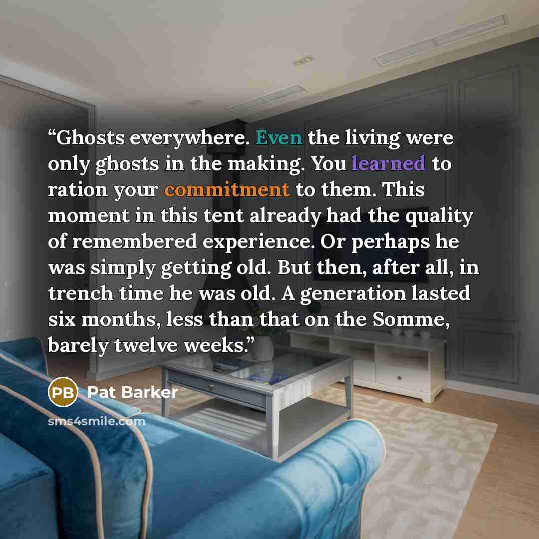 “Ghosts everywhere. Even the living were only ghosts in the making. You learned to ration your commitment to them. This moment in this tent already had the quality of remembered experience. Or perhaps he was simply getting old. But then, after all, in trench time he was old. A generation lasted six…” quote by Pat Barker