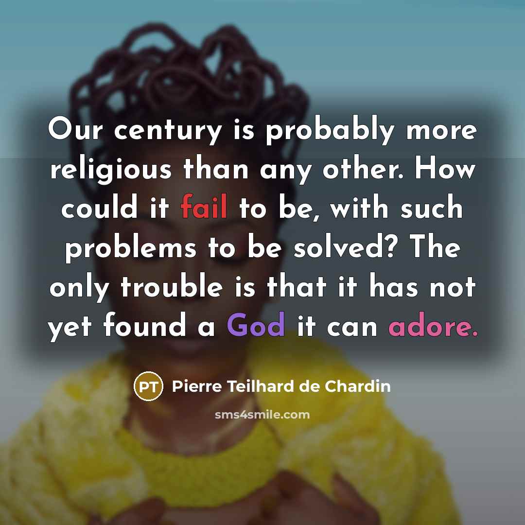 “Our century is probably more religious than any other. How could it fail to be, with such problems to be solved? The only trouble is that it has not yet found a God it can adore.” quote by Pierre Teilhard de Chardin