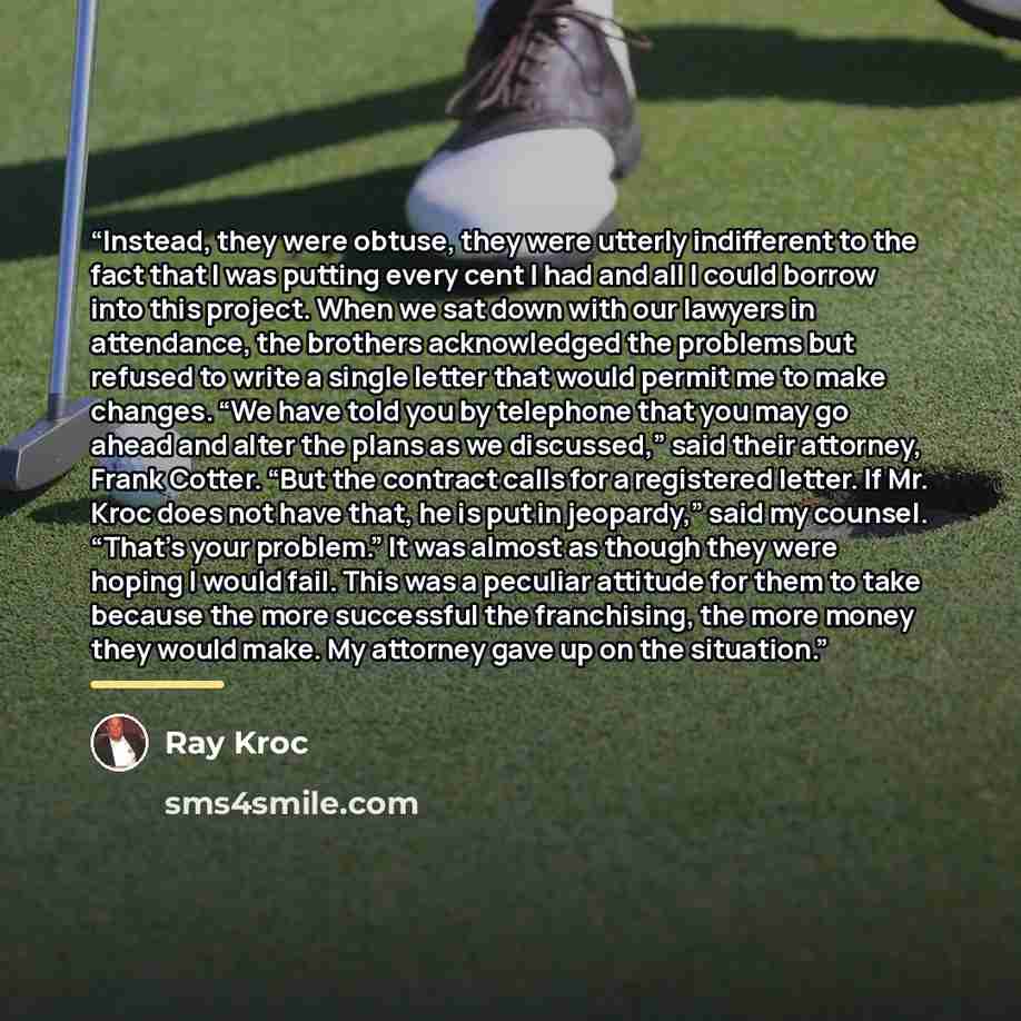 “Instead, they were obtuse, they were utterly indifferent to the fact that I was putting every cent I had and all I could borrow into this project. When we sat down with our lawyers in attendance, the brothers acknowledged the problems but refused to write a single letter that would permit me to…” quote by Ray Kroc