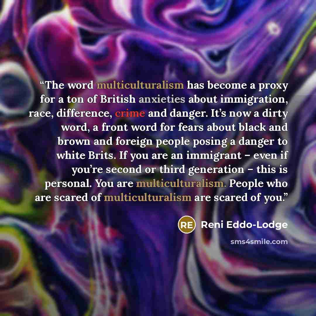 “The word multiculturalism has become a proxy for a ton of British anxieties about immigration, race, difference, crime and danger. It’s now a dirty word, a front word for fears about black and brown and foreign people posing a danger to white Brits. If you are an immigrant – even if you’re second…” quote by Reni Eddo-Lodge