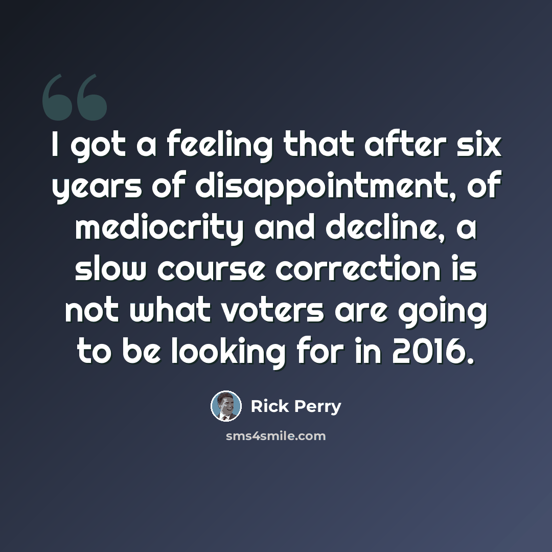 “I got a feeling that after six years of disappointment, of mediocrity and decline, a slow course correction is not what voters are going to be looking for in 2016.” quote by Rick Perry