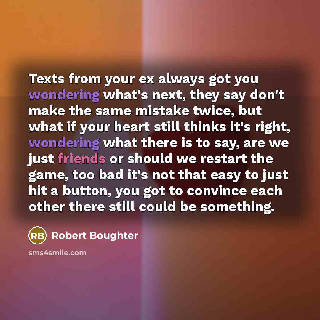 “Texts from your ex always got you wondering what's next, they say don't make the same mistake twice, but what if your heart still thinks it's right, wondering what there is to say, are we just friends or should we restart the game, too bad it's not that easy to just hit a button, you got to…” quote by Robert Boughter