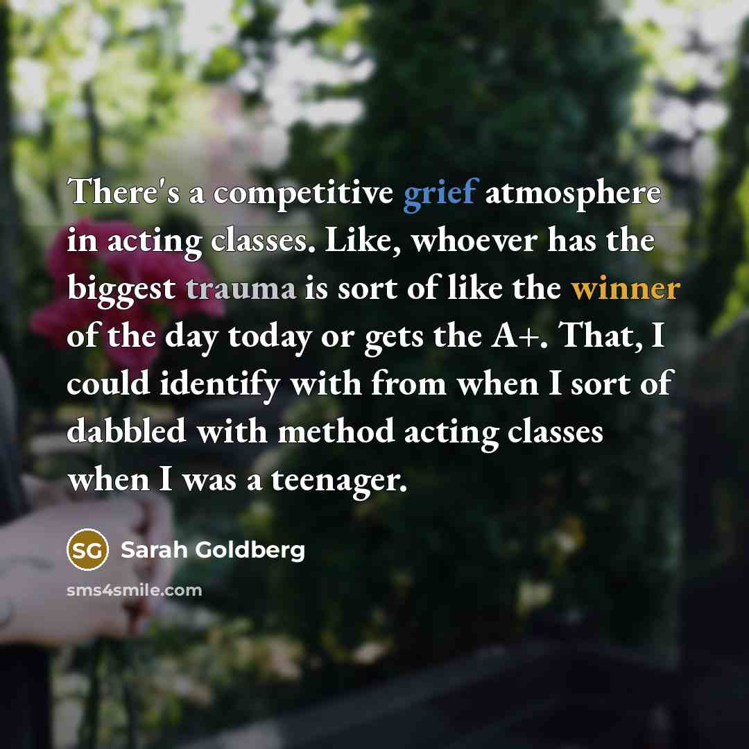 “There's a competitive grief atmosphere in acting classes. Like, whoever has the biggest trauma is sort of like the winner of the day today or gets the A+. That, I could identify with from when I sort of dabbled with method acting classes when I was a teenager.” quote by Sarah Goldberg
