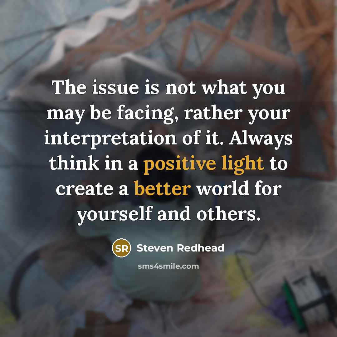 “The issue is not what you may be facing, rather your interpretation of it. Always think in a positive light to create a better world for yourself and others.” quote by Steven Redhead