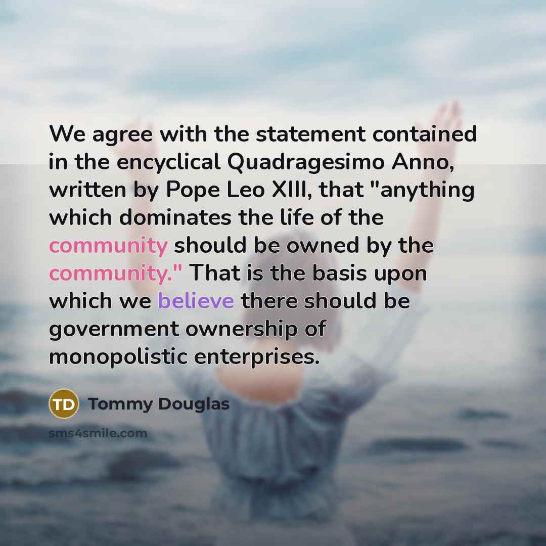 “We agree with the statement contained in the encyclical Quadragesimo Anno, written by Pope Leo XIII, that "anything which dominates the life of the community should be owned by the community." That is the basis upon which we believe there should be government ownership of monopolistic enterprises.” quote by Tommy Douglas