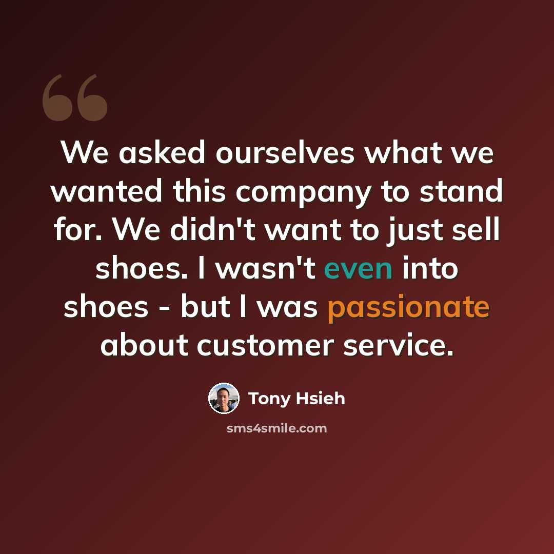 “We asked ourselves what we wanted this company to stand for. We didn't want to just sell shoes. I wasn't even into shoes - but I was passionate about customer service.” quote by Tony Hsieh