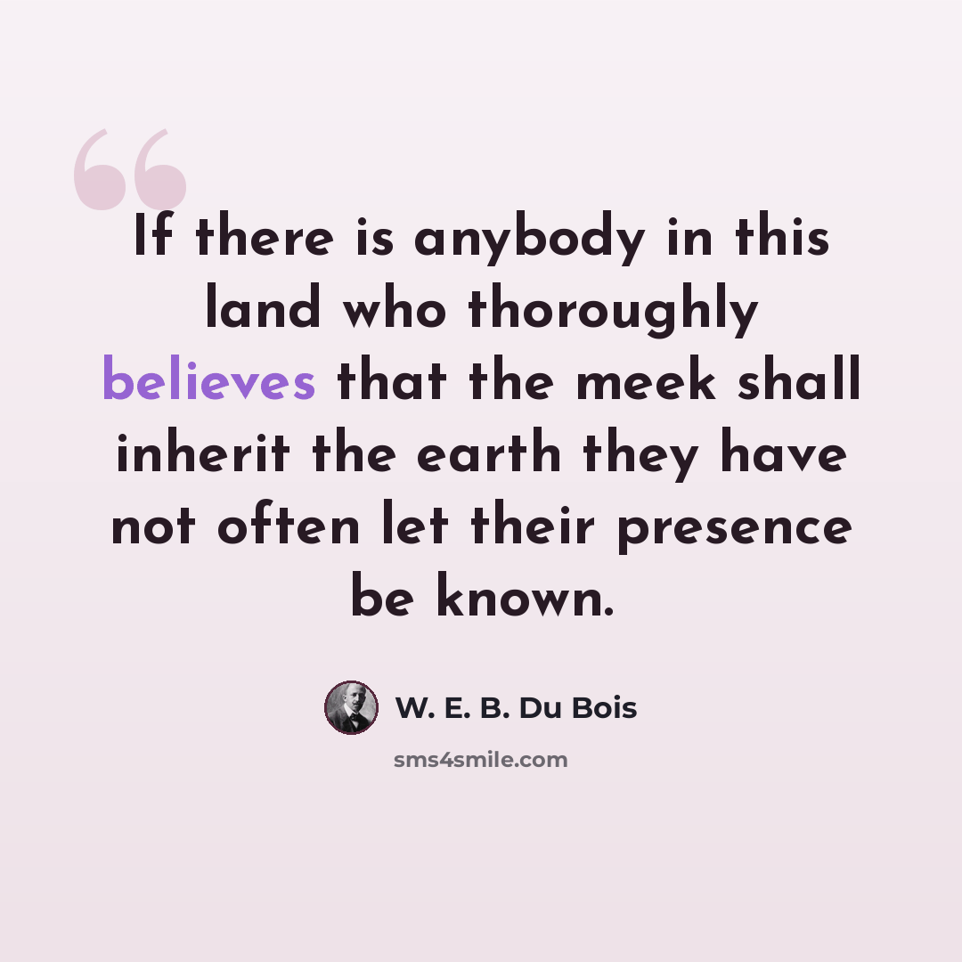 “If there is anybody in this land who thoroughly believes that the meek shall inherit the earth they have not often let their presence be known.” quote by W. E. B. Du Bois