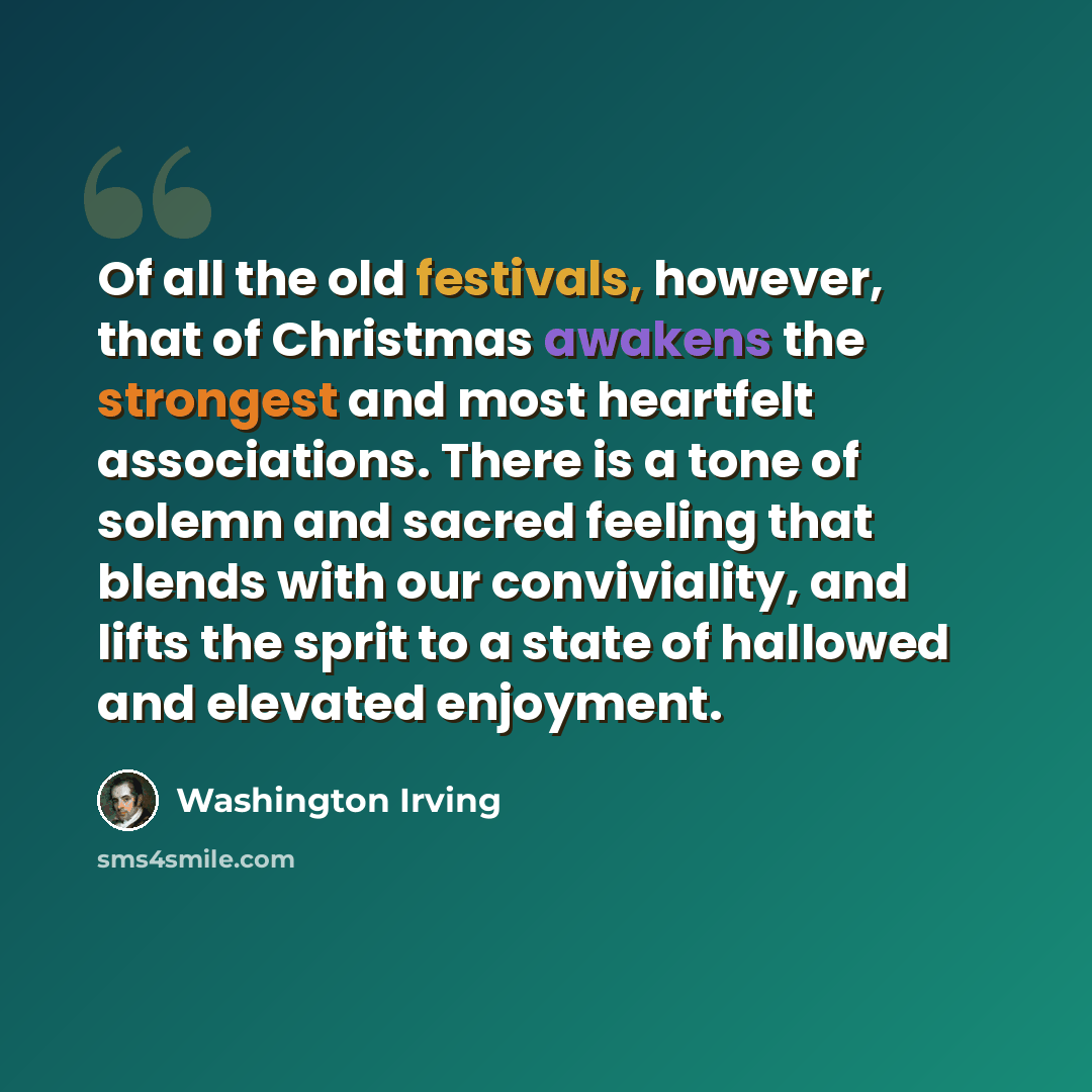 “Of all the old festivals, however, that of Christmas awakens the strongest and most heartfelt associations. There is a tone of solemn and sacred feeling that blends with our conviviality, and lifts the sprit to a state of hallowed and elevated enjoyment.” quote by Washington Irving