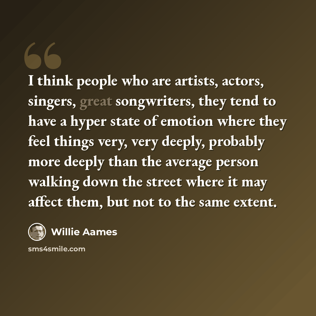 “I think people who are artists, actors, singers, great songwriters, they tend to have a hyper state of emotion where they feel things very, very deeply, probably more deeply than the average person walking down the street where it may affect them, but not to the same extent.” quote by Willie Aames