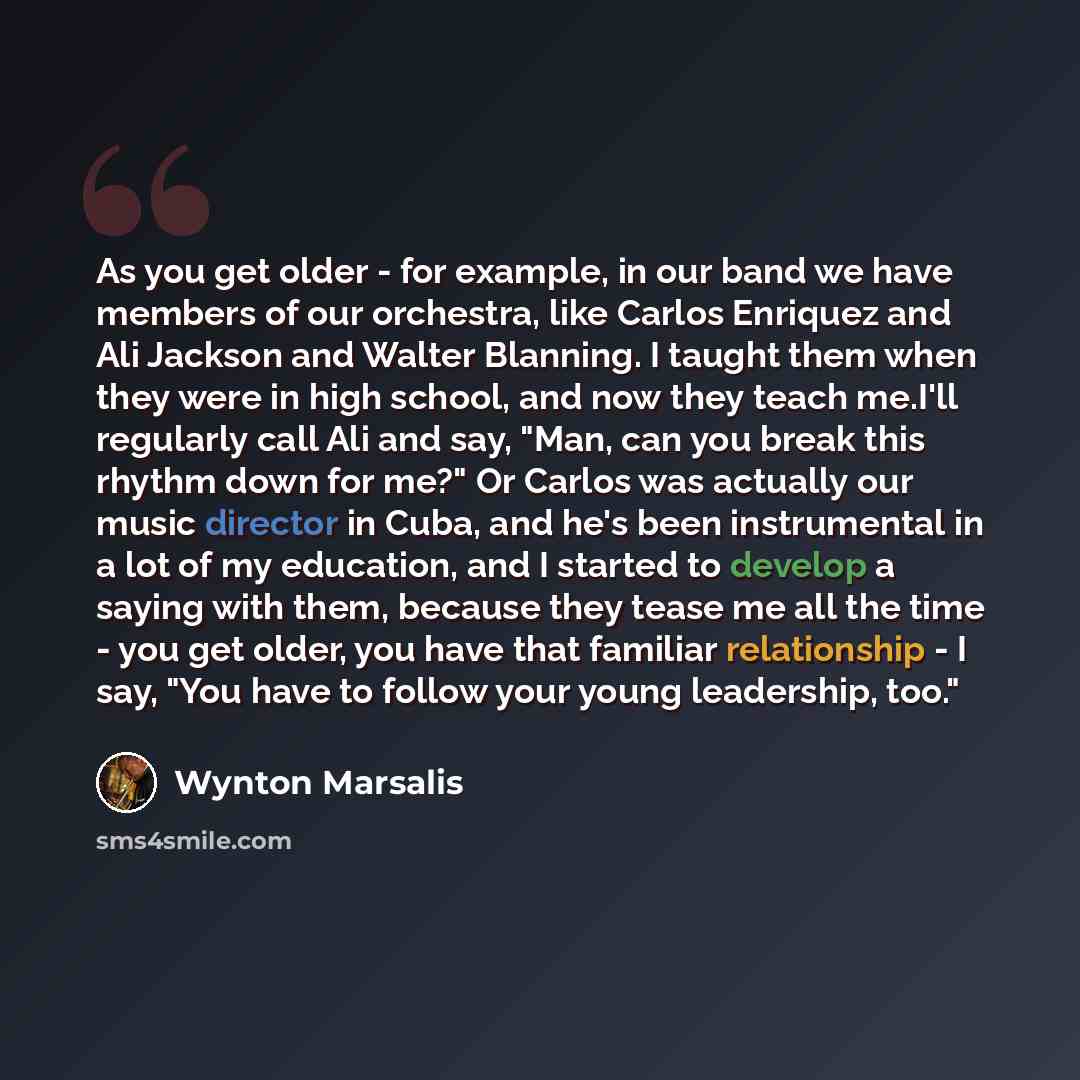 “As you get older - for example, in our band we have members of our orchestra, like Carlos Enriquez and Ali Jackson and Walter Blanning. I taught them when they were in high school, and now they teach me.I'll regularly call Ali and say, "Man, can you break this rhythm down for me?" Or Carlos was…” quote by Wynton Marsalis