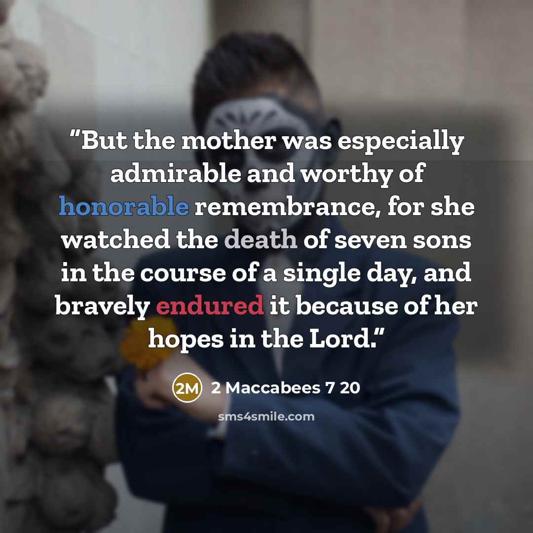 “But the mother was especially admirable and worthy of honorable remembrance, for she watched the death of seven sons in the course of a single day, and bravely endured it because of her hopes in the Lord.” quote by 2 Maccabees 7 20