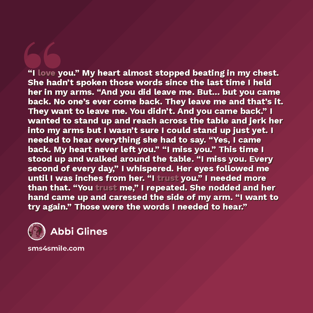 “I love you.” My heart almost stopped beating in my chest. She hadn’t spoken those words since the last time I held her in my arms. “And you did leave me. But... but you came back. No one’s ever come back. They leave me and that’s it. They want to leave me. You didn’t. And you came back.” I wanted…” quote by Abbi Glines