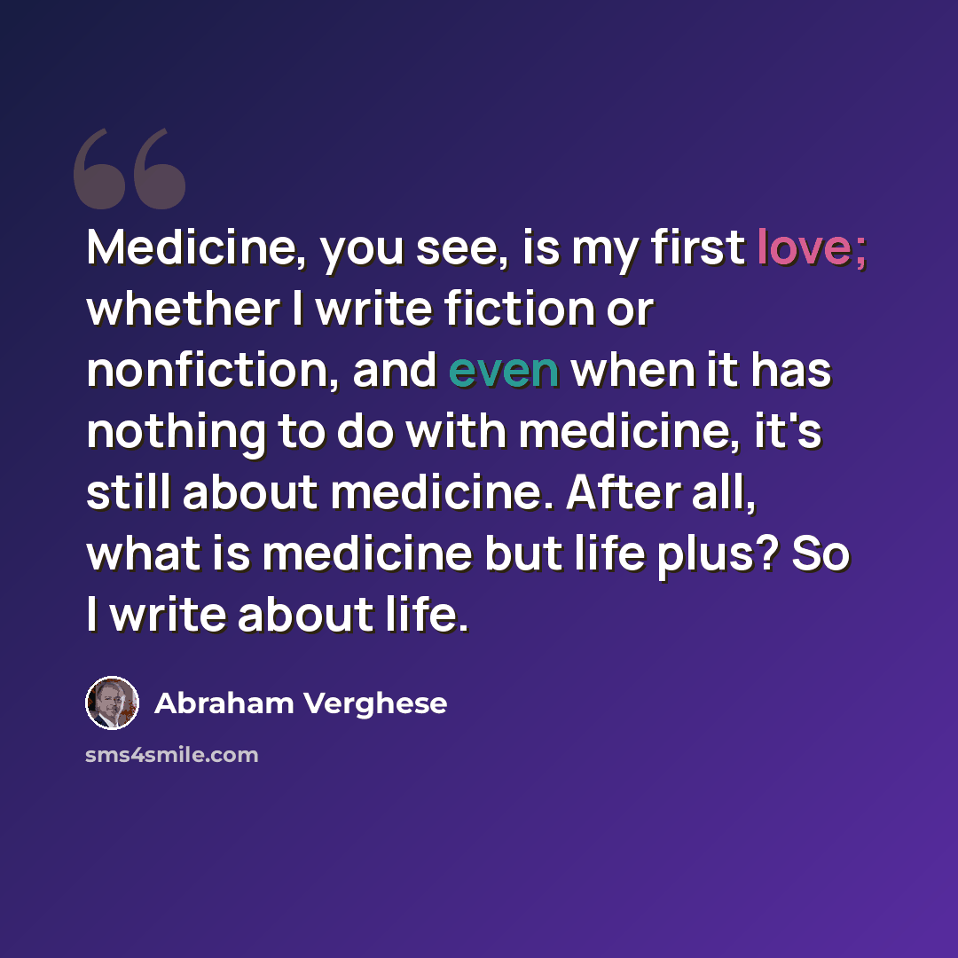 “Medicine, you see, is my first love; whether I write fiction or nonfiction, and even when it has nothing to do with medicine, it's still about medicine. After all, what is medicine but life plus? So I write about life.” quote by Abraham Verghese