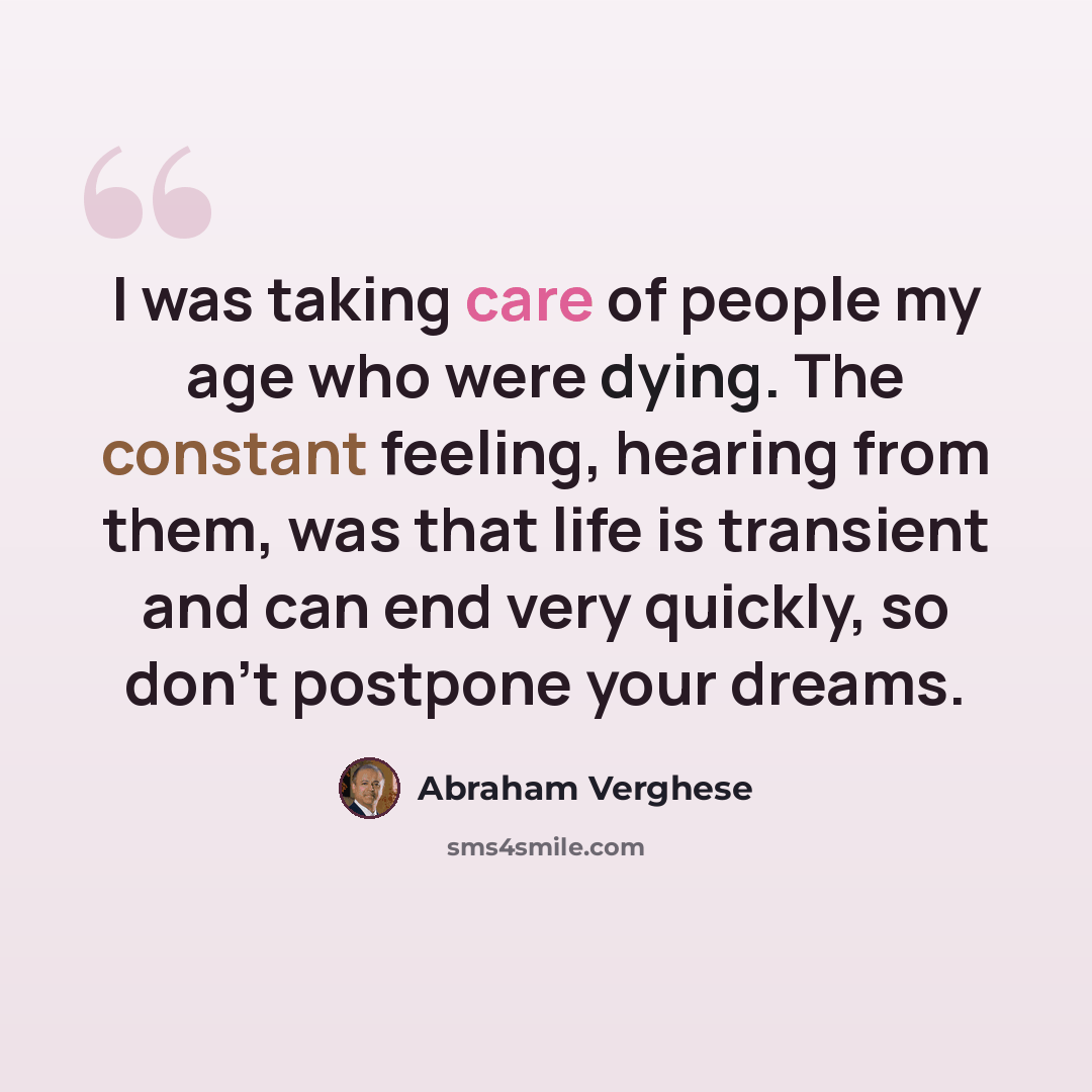 “I was taking care of people my age who were dying. The constant feeling, hearing from them, was that life is transient and can end very quickly, so don't postpone your dreams.” quote by Abraham Verghese