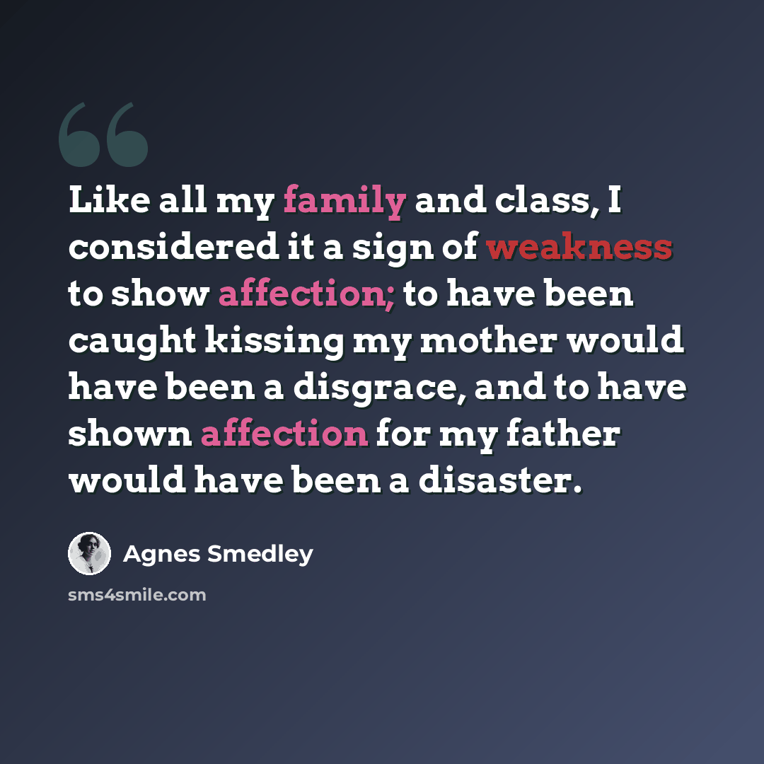 “Like all my family and class, I considered it a sign of weakness to show affection; to have been caught kissing my mother would have been a disgrace, and to have shown affection for my father would have been a disaster.” quote by Agnes Smedley