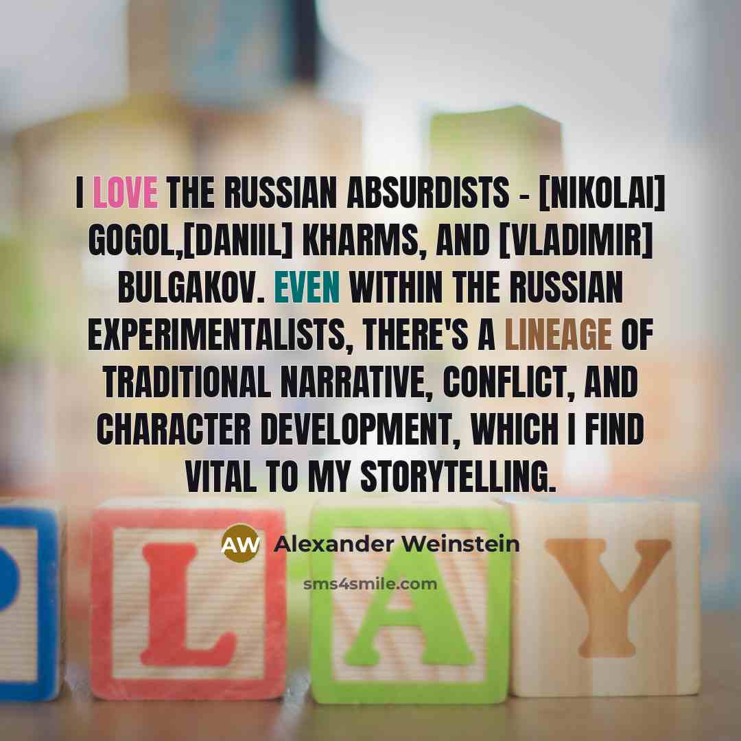“I love the Russian absurdists - [Nikolai] Gogol,[Daniil] Kharms, and [Vladimir] Bulgakov. Even within the Russian experimentalists, there's a lineage of traditional narrative, conflict, and character development, which I find vital to my storytelling.” quote by Alexander Weinstein