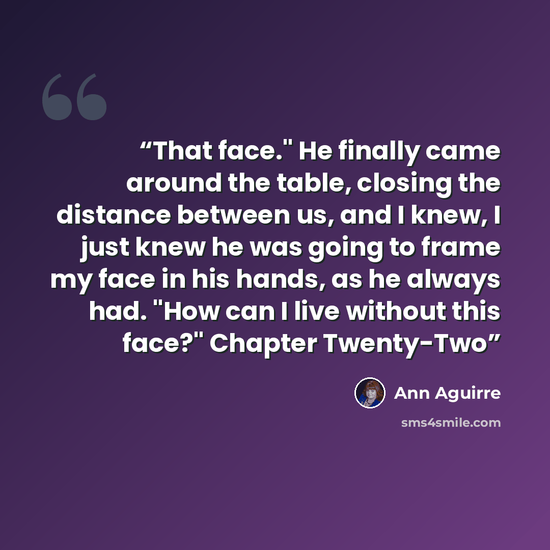 “That face." He finally came around the table, closing the distance between us, and I knew, I just knew he was going to frame my face in his hands, as he always had. "How can I live without this face?" Chapter Twenty-Two” quote by Ann Aguirre