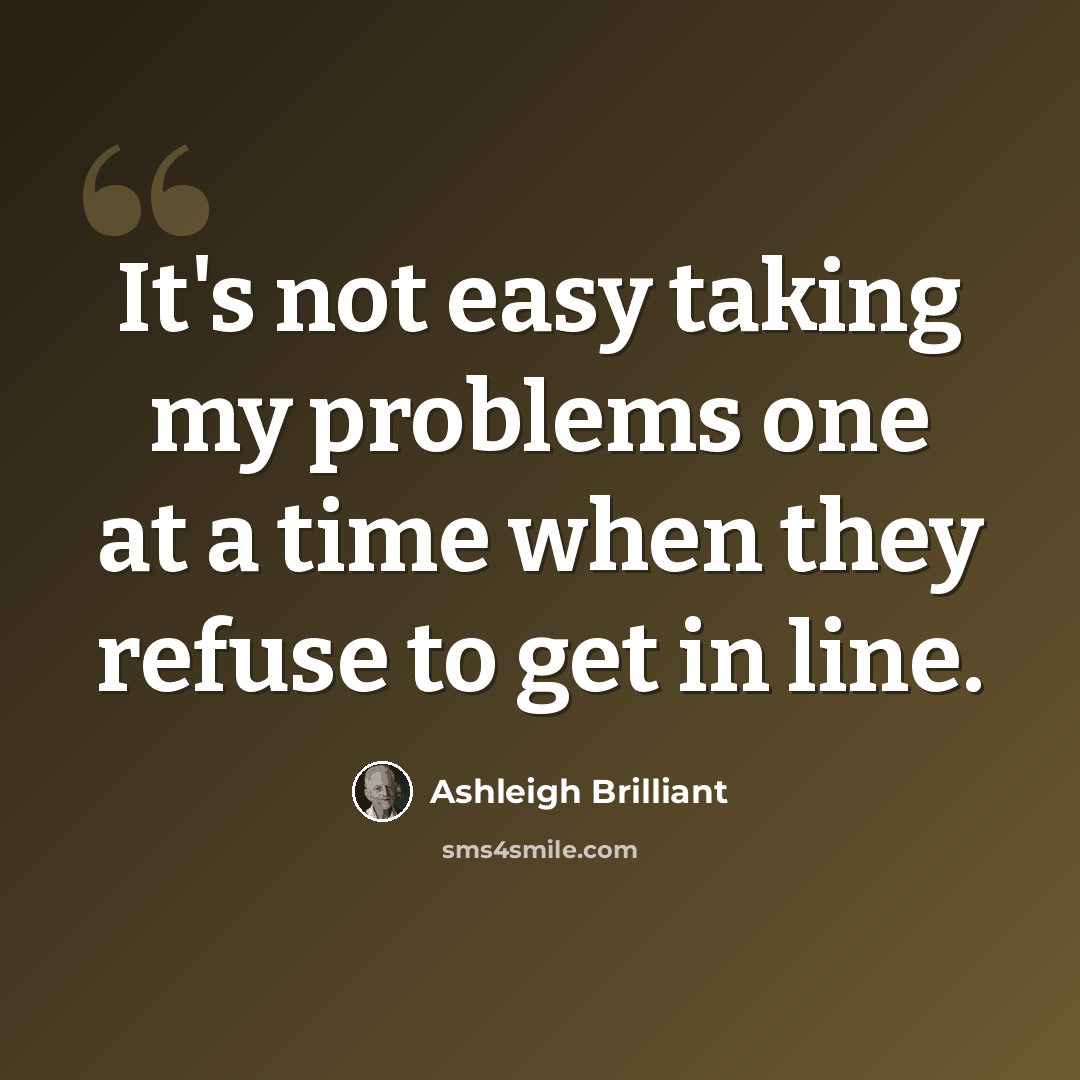 “It's not easy taking my problems one at a time when they refuse to get in line.” quote by Ashleigh Brilliant