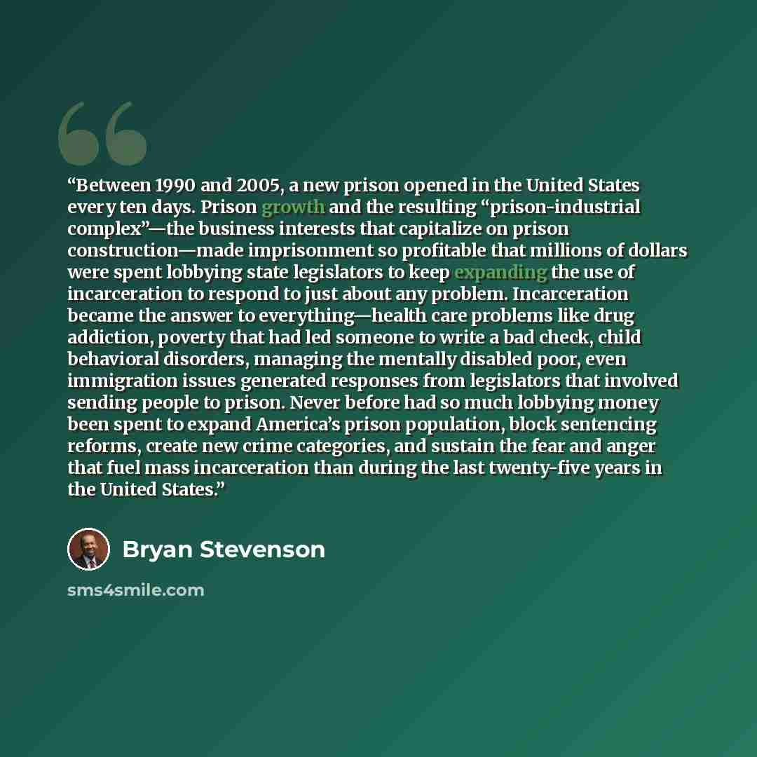 “Between 1990 and 2005, a new prison opened in the United States every ten days. Prison growth and the resulting “prison-industrial complex”—the business interests that capitalize on prison construction—made imprisonment so profitable that millions of dollars were spent lobbying state legislators…” quote by Bryan Stevenson