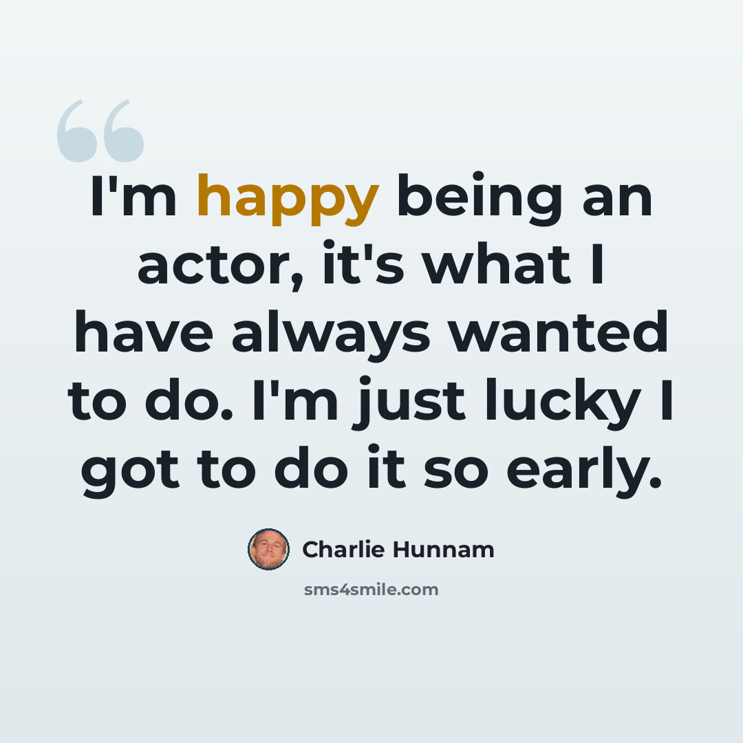 “I'm happy being an actor, it's what I have always wanted to do. I'm just lucky I got to do it so early.” quote by Charlie Hunnam