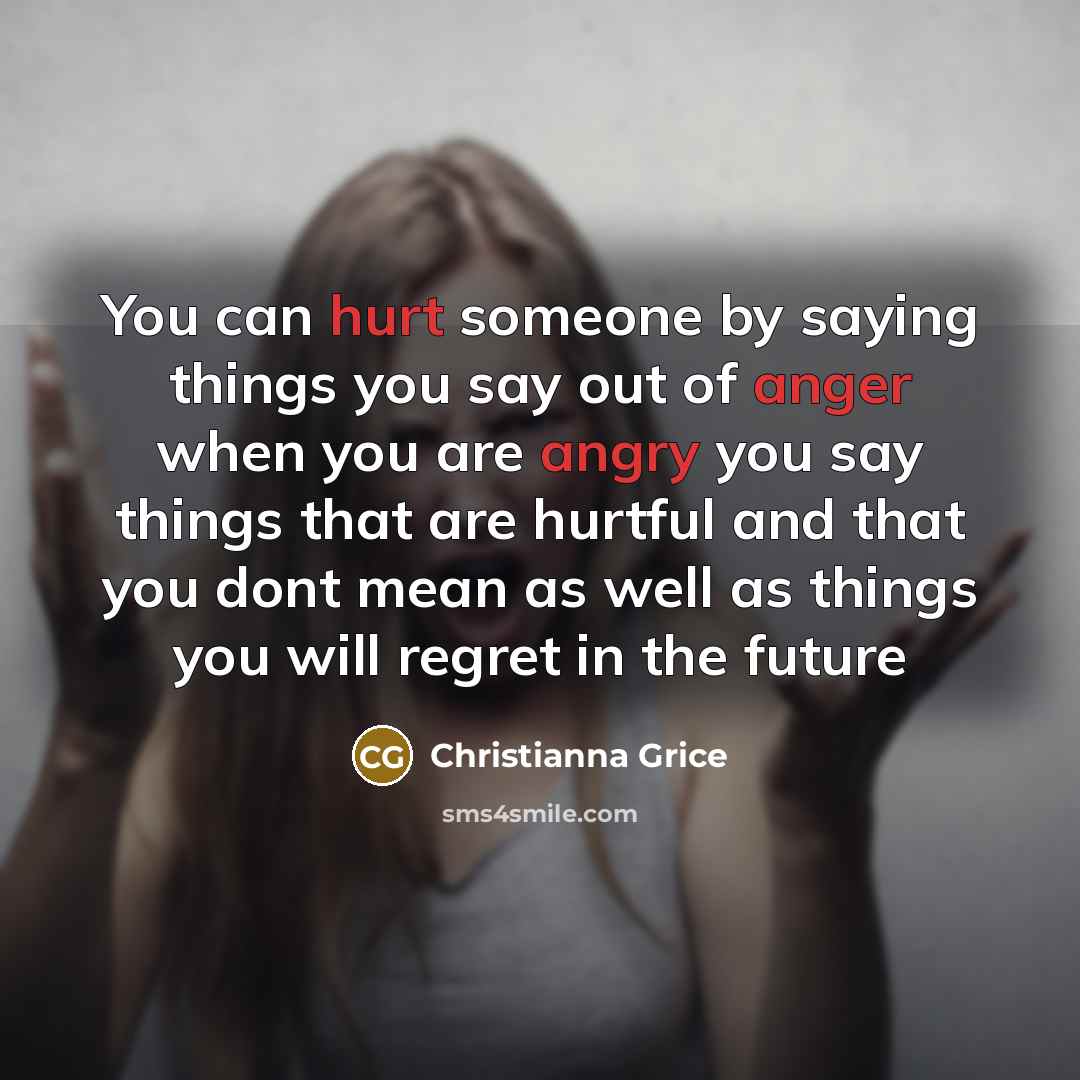 “You can hurt someone by saying things you say out of anger when you are angry you say things that are hurtful and that you dont mean as well as things you will regret in the future” quote by Christianna Grice