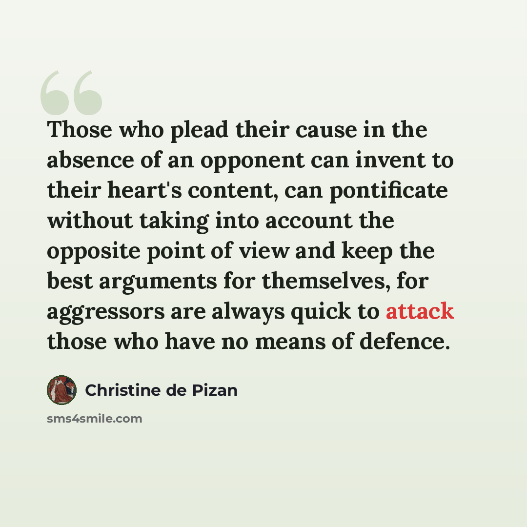 “Those who plead their cause in the absence of an opponent can invent to their heart's content, can pontificate without taking into account the opposite point of view and keep the best arguments for themselves, for aggressors are always quick to attack those who have no means of defence.” quote by Christine de Pizan