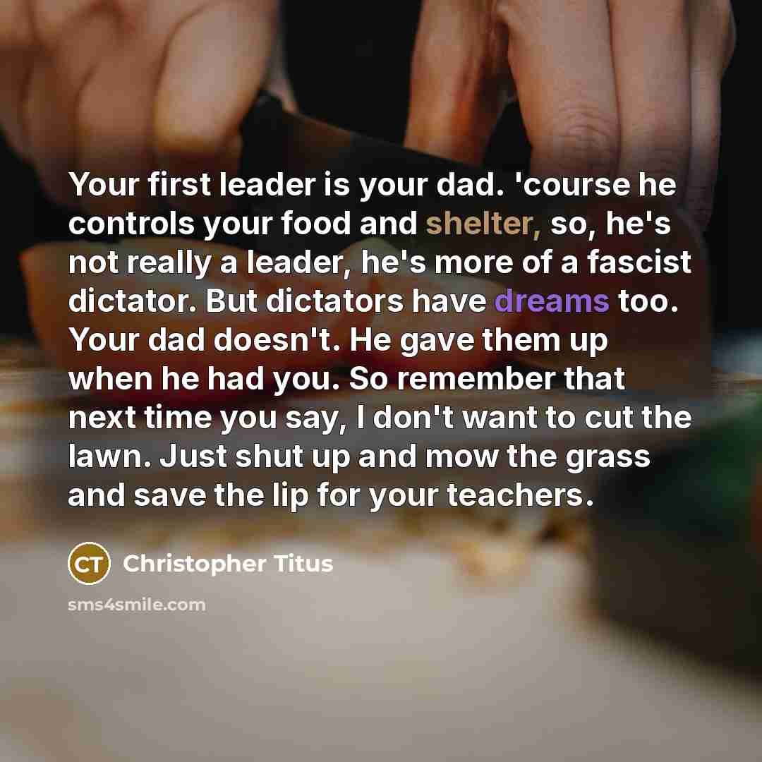 “Your first leader is your dad. 'course he controls your food and shelter, so, he's not really a leader, he's more of a fascist dictator. But dictators have dreams too. Your dad doesn't. He gave them up when he had you. So remember that next time you say, I don't want to cut the lawn. Just shut up…” quote by Christopher Titus