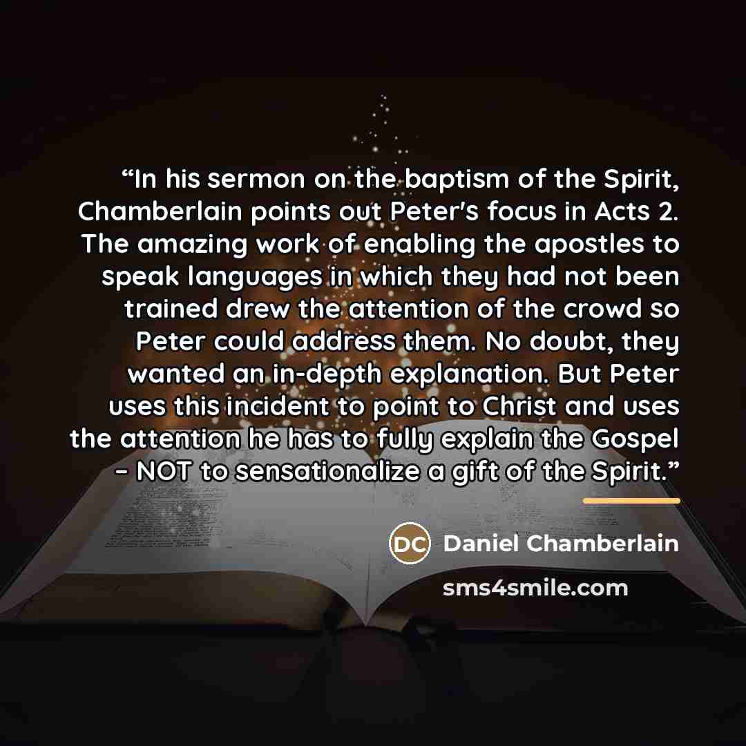 “In his sermon on the baptism of the Spirit, Chamberlain points out Peter's focus in Acts 2. The amazing work of enabling the apostles to speak languages in which they had not been trained drew the attention of the crowd so Peter could address them. No doubt, they wanted an in-depth explanation…” quote by Daniel Chamberlain