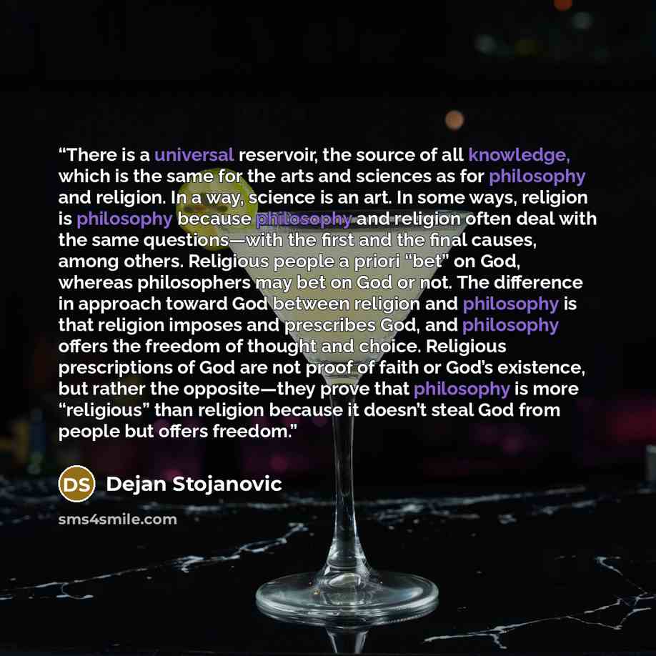 “There is a universal reservoir, the source of all knowledge, which is the same for the arts and sciences as for philosophy and religion. In a way, science is an art. In some ways, religion is philosophy because philosophy and religion often deal with the same questions—with the first and the final…” quote by Dejan Stojanovic
