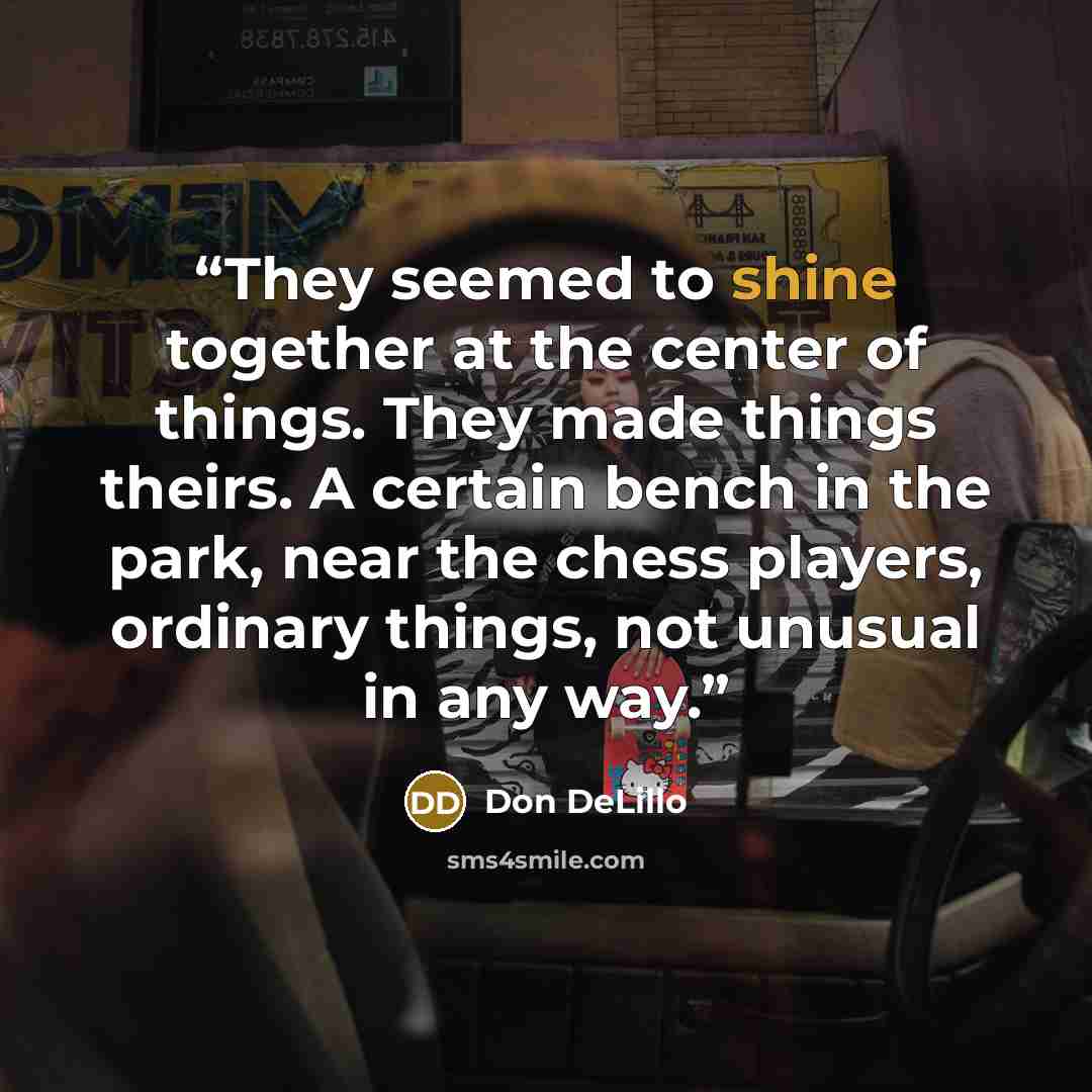 “They seemed to shine together at the center of things. They made things theirs. A certain bench in the park, near the chess players, ordinary things, not unusual in any way.” quote by Don DeLillo
