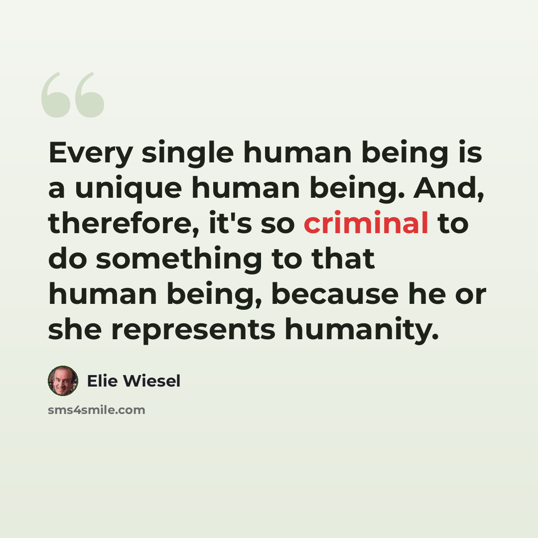 “Every single human being is a unique human being. And, therefore, it's so criminal to do something to that human being, because he or she represents humanity.” quote by Elie Wiesel