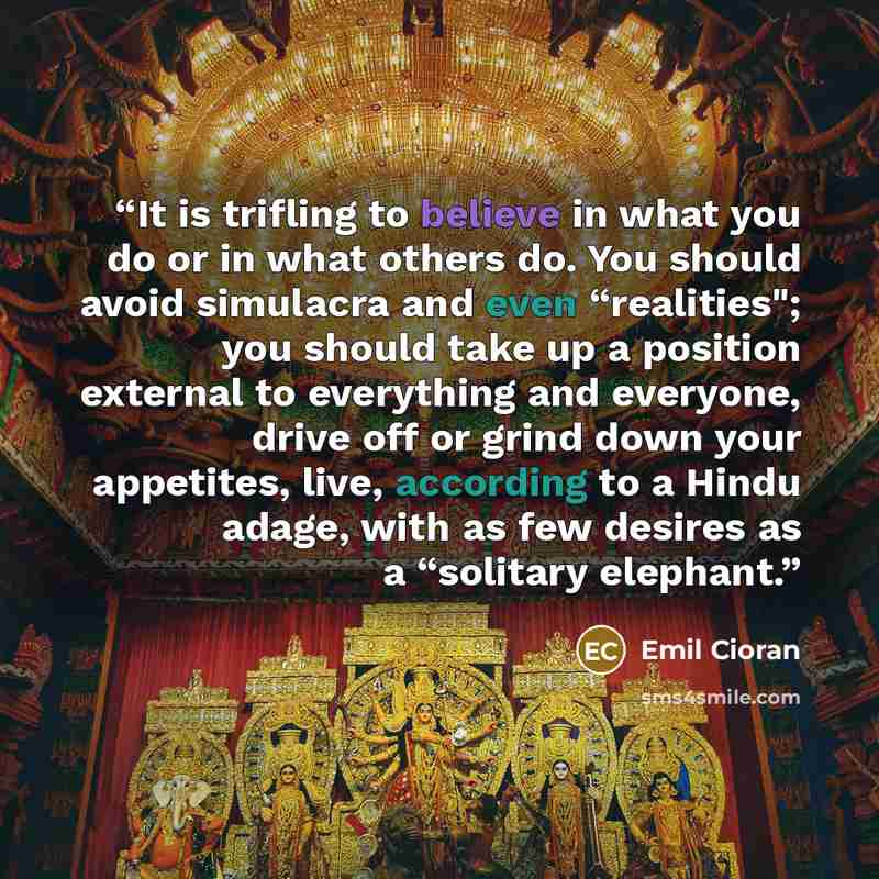“It is trifling to believe in what you do or in what others do. You should avoid simulacra and even “realities"; you should take up a position external to everything and everyone, drive off or grind down your appetites, live, according to a Hindu adage, with as few desires as a “solitary elephant.” quote by Emil Cioran