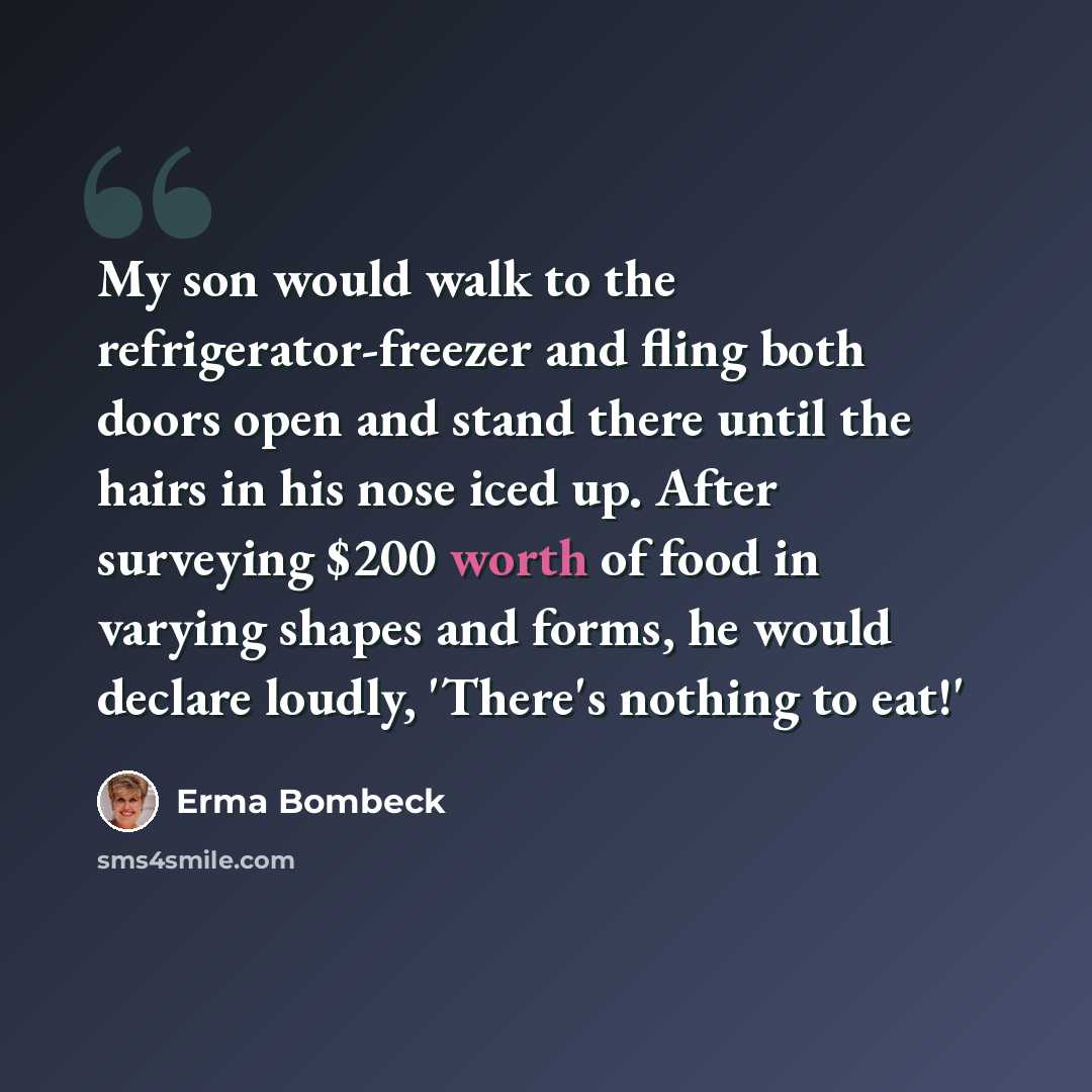 “My son would walk to the refrigerator-freezer and fling both doors open and stand there until the hairs in his nose iced up. After surveying $200 worth of food in varying shapes and forms, he would declare loudly, 'There's nothing to eat!'” quote by Erma Bombeck