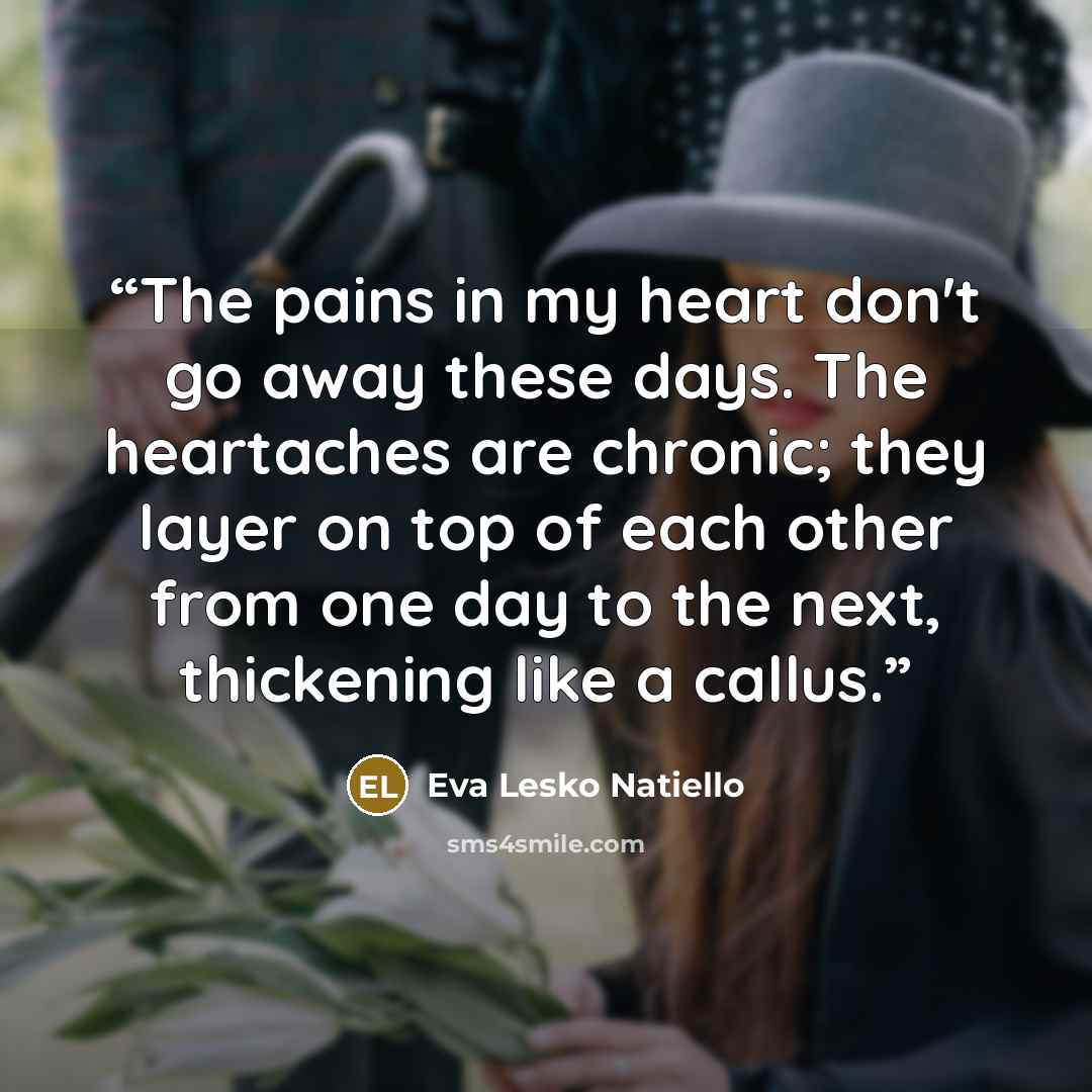 “The pains in my heart don't go away these days. The heartaches are chronic; they layer on top of each other from one day to the next, thickening like a callus.” quote by Eva Lesko Natiello