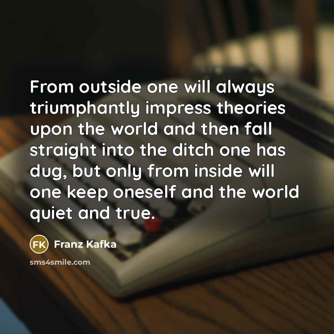 “From outside one will always triumphantly impress theories upon the world and then fall straight into the ditch one has dug, but only from inside will one keep oneself and the world quiet and true.” quote by Franz Kafka