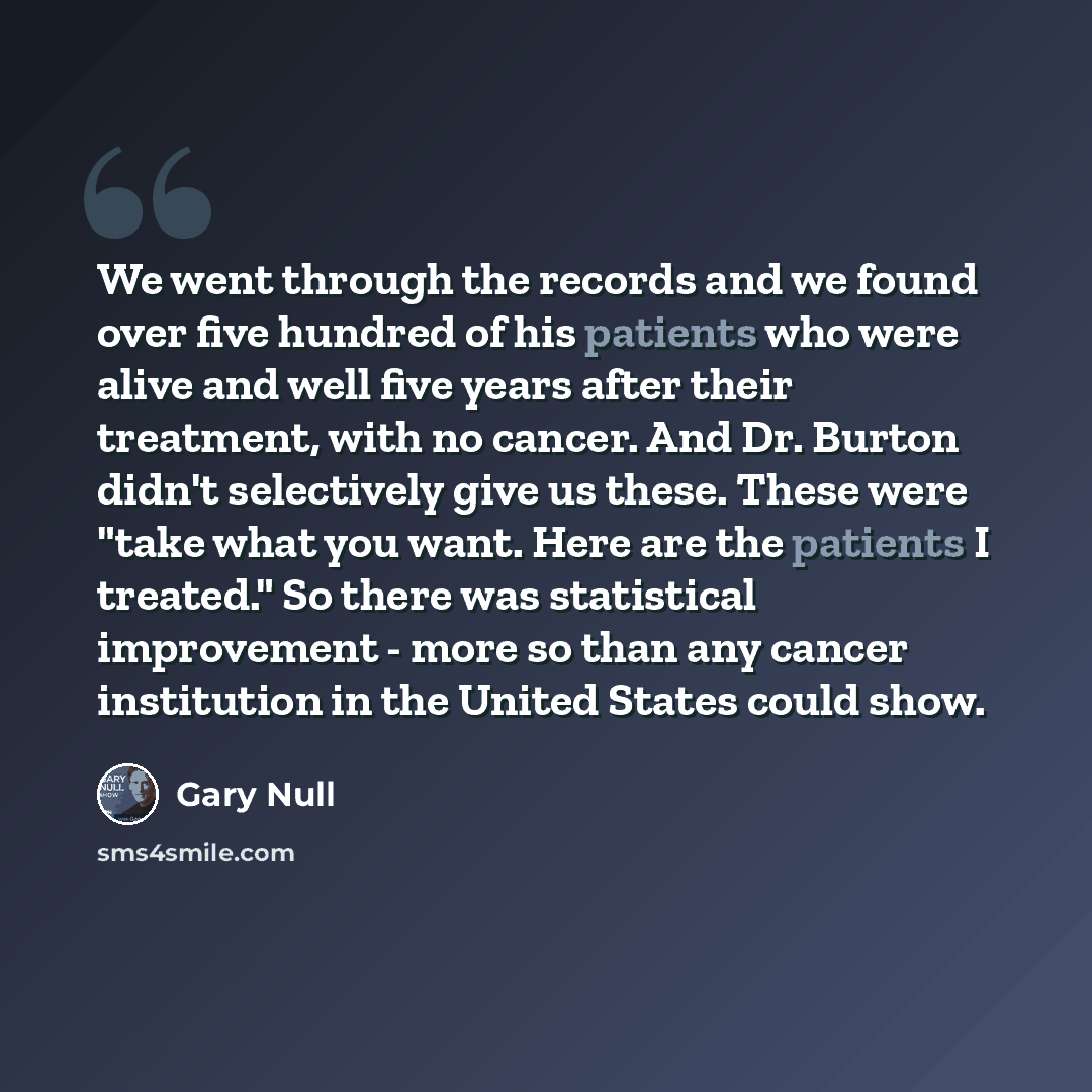 “We went through the records and we found over five hundred of his patients who were alive and well five years after their treatment, with no cancer. And Dr. Burton didn't selectively give us these. These were "take what you want. Here are the patients I treated." So there was statistical…” quote by Gary Null