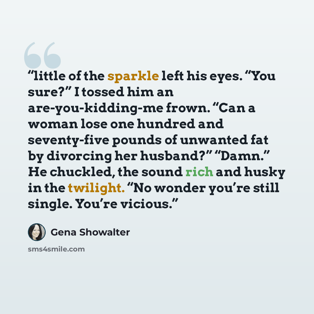 “little of the sparkle left his eyes. “You sure?” I tossed him an are-you-kidding-me frown. “Can a woman lose one hundred and seventy-five pounds of unwanted fat by divorcing her husband?” “Damn.” He chuckled, the sound rich and husky in the twilight. “No wonder you’re still single. You’re vicious.” quote by Gena Showalter
