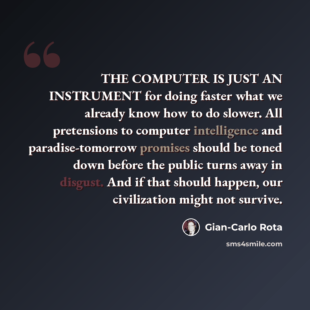 “THE COMPUTER IS JUST AN INSTRUMENT for doing faster what we already know how to do slower. All pretensions to computer intelligence and paradise-tomorrow promises should be toned down before the public turns away in disgust. And if that should happen, our civilization might not survive.” quote by Gian-Carlo Rota
