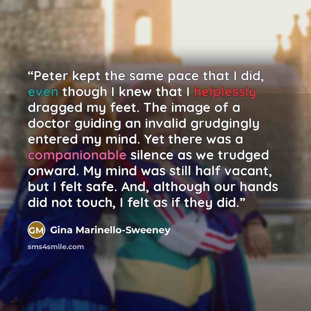 “Peter kept the same pace that I did, even though I knew that I helplessly dragged my feet. The image of a doctor guiding an invalid grudgingly entered my mind. Yet there was a companionable silence as we trudged onward. My mind was still half vacant, but I felt safe. And, although our hands did…” quote by Gina Marinello-Sweeney