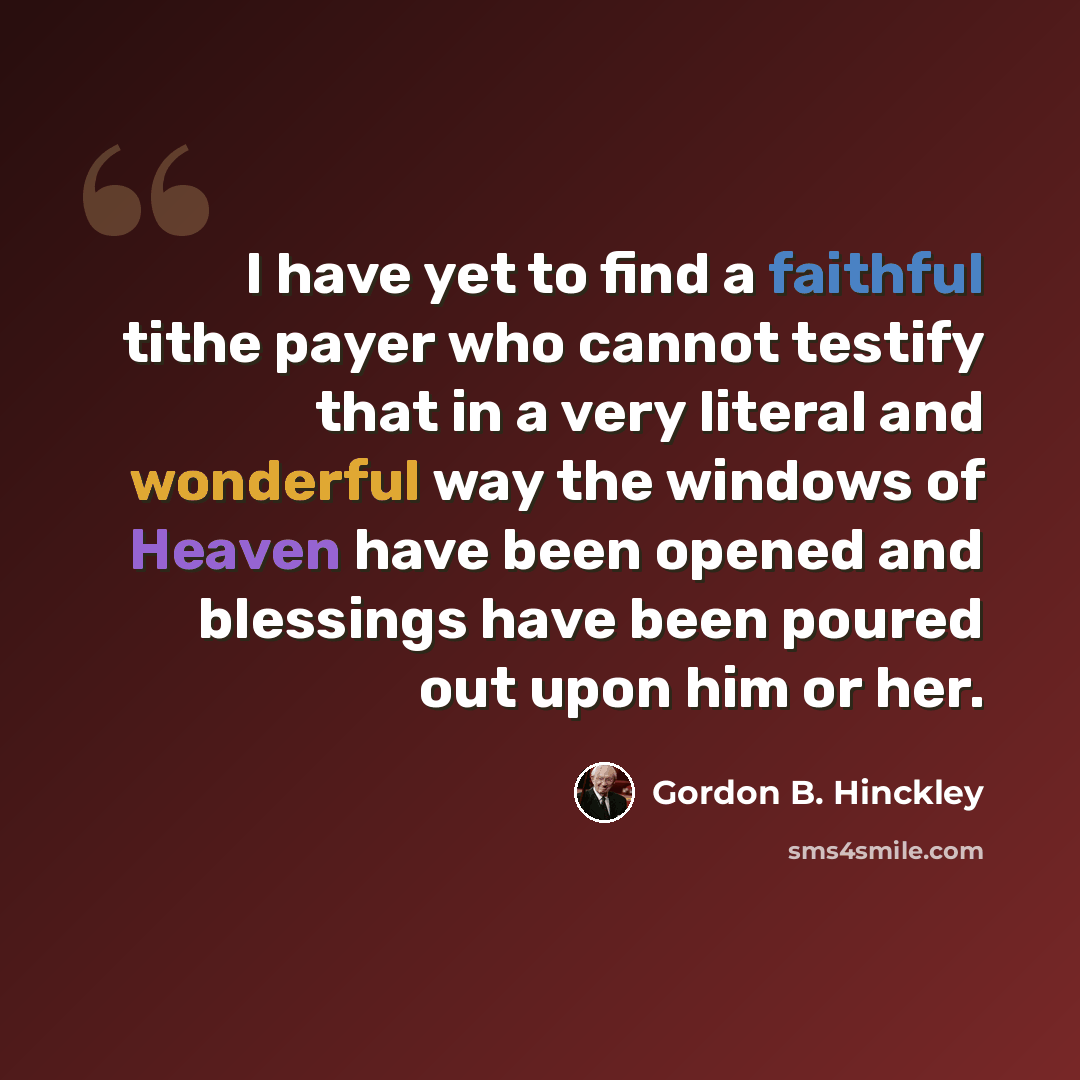 “I have yet to find a faithful tithe payer who cannot testify that in a very literal and wonderful way the windows of Heaven have been opened and blessings have been poured out upon him or her.” quote by Gordon B. Hinckley