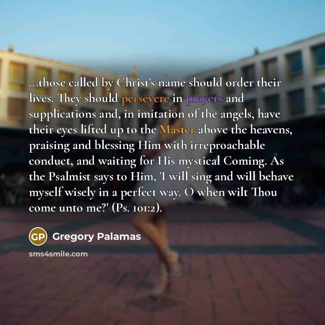 “...those called by Christ's name should order their lives. They should persevere in prayers and supplications and, in imitation of the angels, have their eyes lifted up to the Master above the heavens, praising and blessing Him with irreproachable conduct, and waiting for His mystical Coming. As…” quote by Gregory Palamas