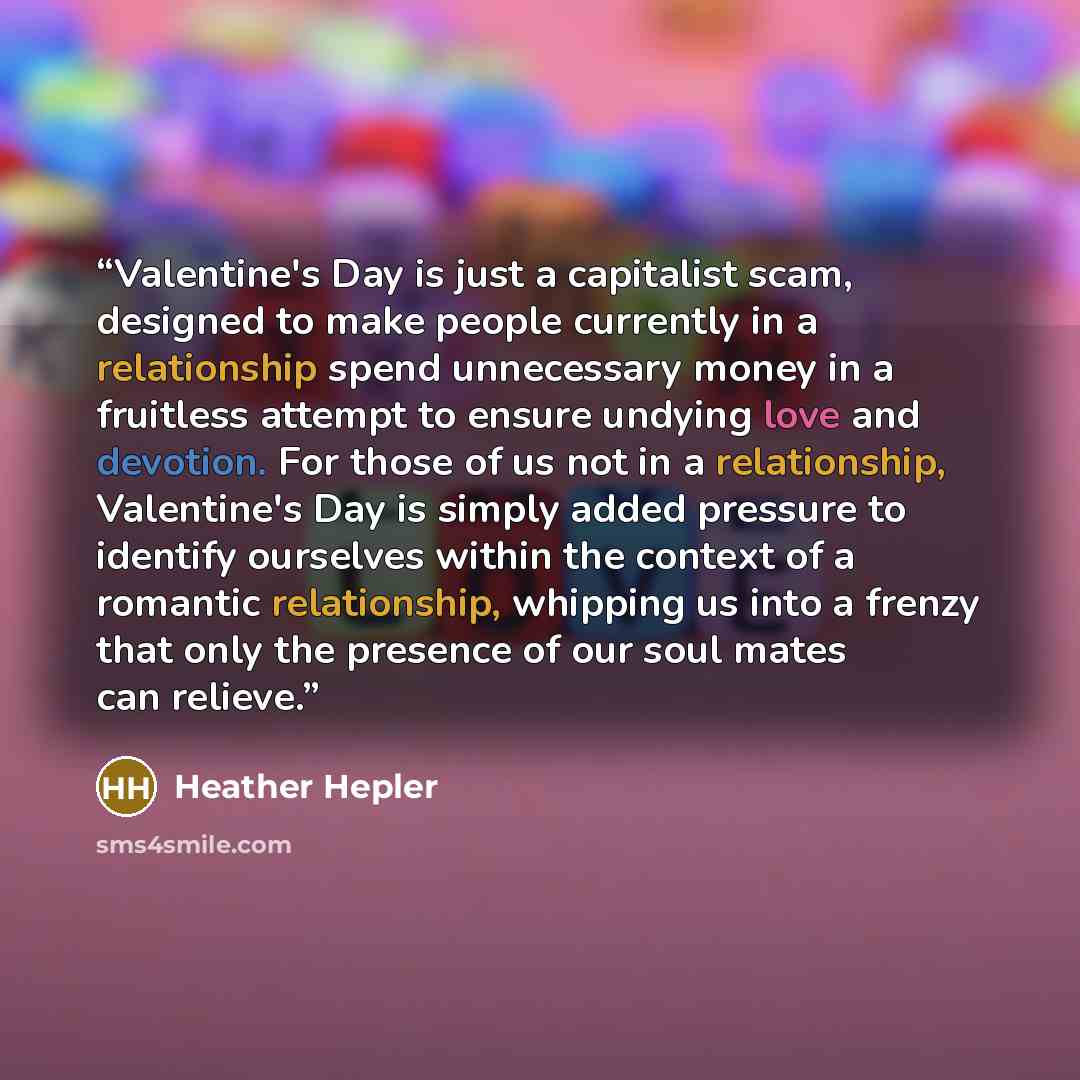 “Valentine's Day is just a capitalist scam, designed to make people currently in a relationship spend unnecessary money in a fruitless attempt to ensure undying love and devotion. For those of us not in a relationship, Valentine's Day is simply added pressure to identify ourselves within the…” quote by Heather Hepler