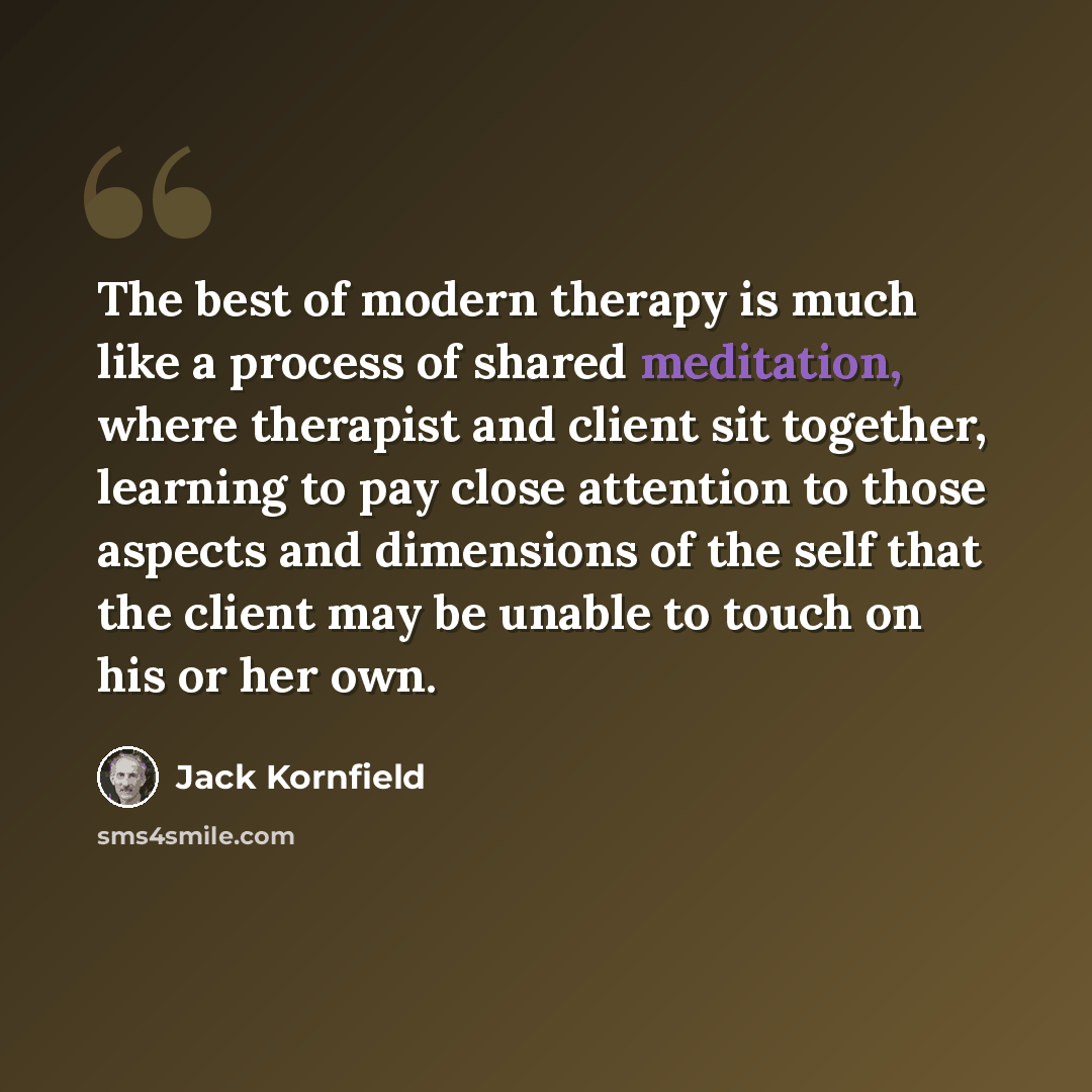 “The best of modern therapy is much like a process of shared meditation, where therapist and client sit together, learning to pay close attention to those aspects and dimensions of the self that the client may be unable to touch on his or her own.” quote by Jack Kornfield