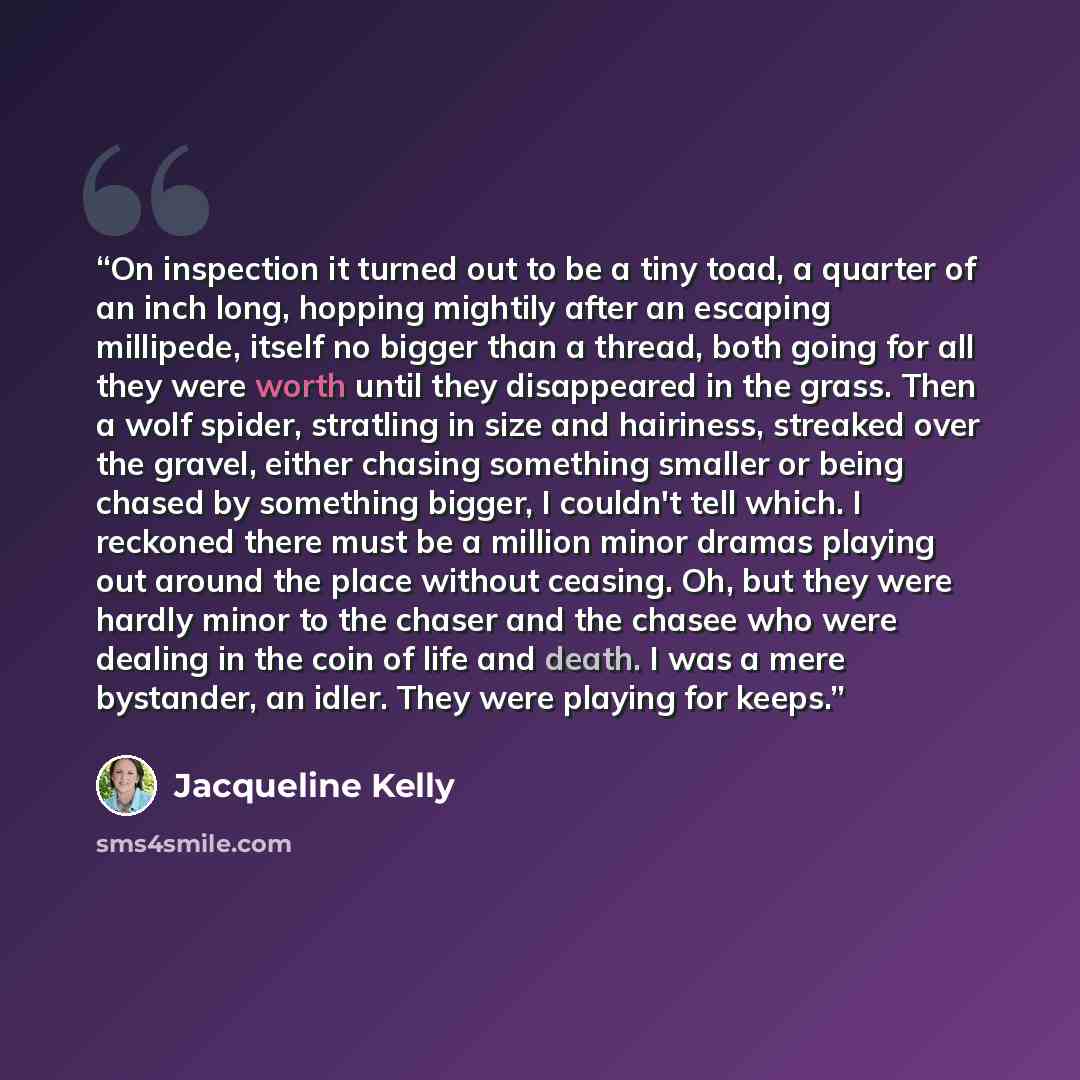 “On inspection it turned out to be a tiny toad, a quarter of an inch long, hopping mightily after an escaping millipede, itself no bigger than a thread, both going for all they were worth until they disappeared in the grass. Then a wolf spider, stratling in size and hairiness, streaked over the…” quote by Jacqueline Kelly